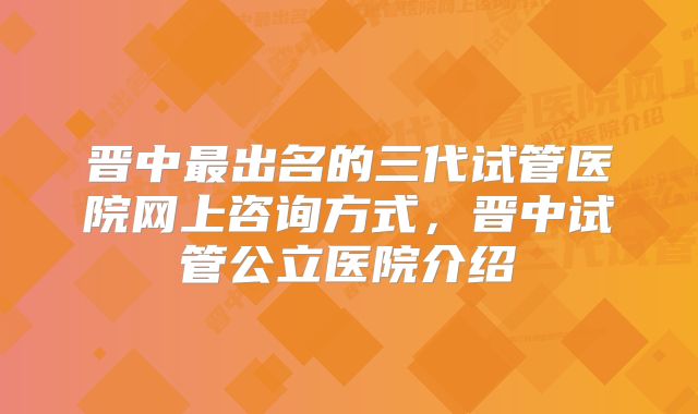 晋中最出名的三代试管医院网上咨询方式，晋中试管公立医院介绍