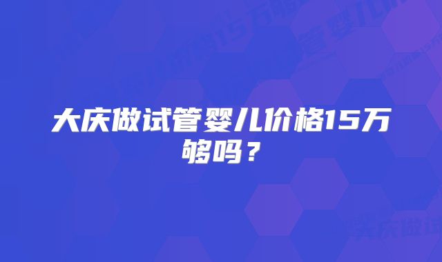 大庆做试管婴儿价格15万够吗？