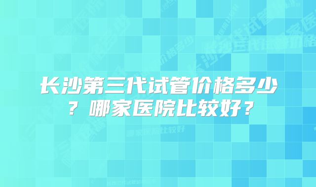 长沙第三代试管价格多少？哪家医院比较好？