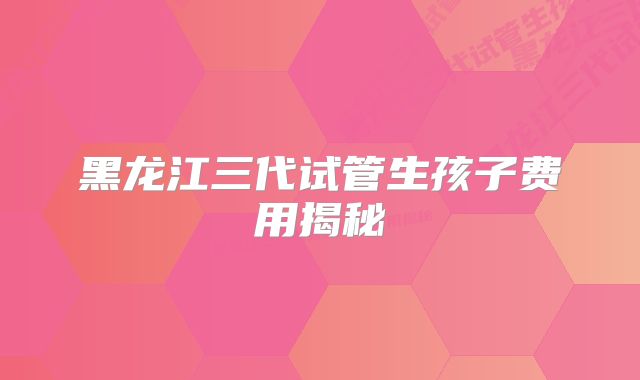 黑龙江三代试管生孩子费用揭秘