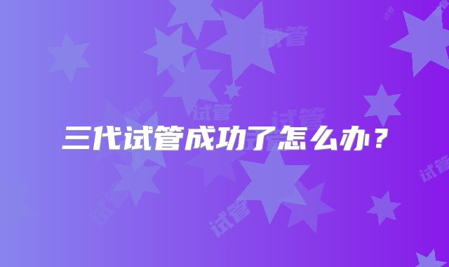 三代试管成功了怎么办？