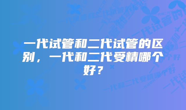 一代试管和二代试管的区别，一代和二代受精哪个好？