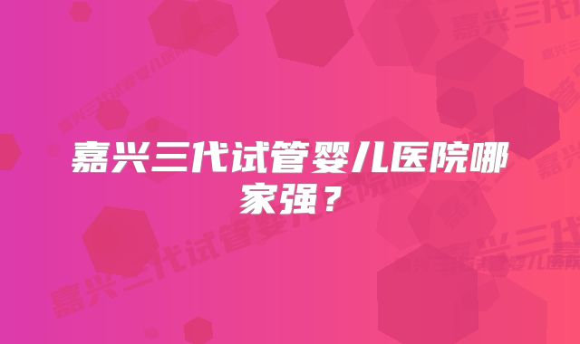 嘉兴三代试管婴儿医院哪家强？