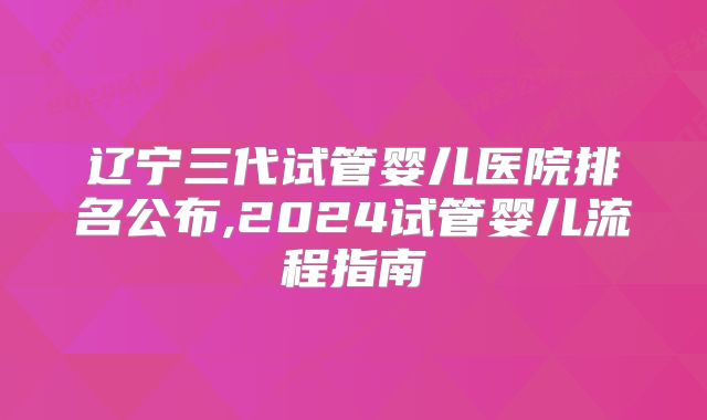 辽宁三代试管婴儿医院排名公布,2024试管婴儿流程指南