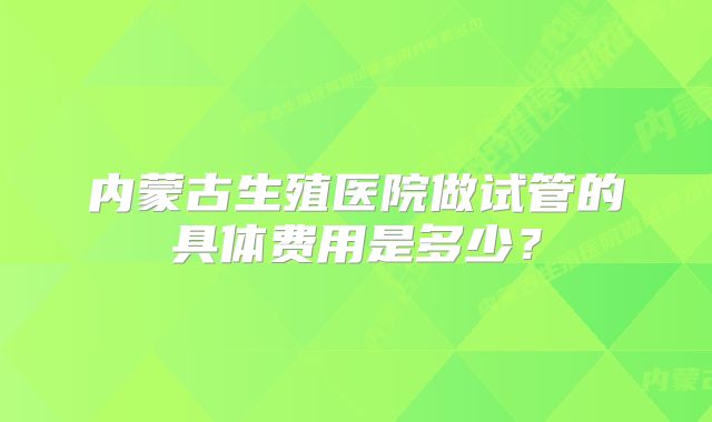 内蒙古生殖医院做试管的具体费用是多少？