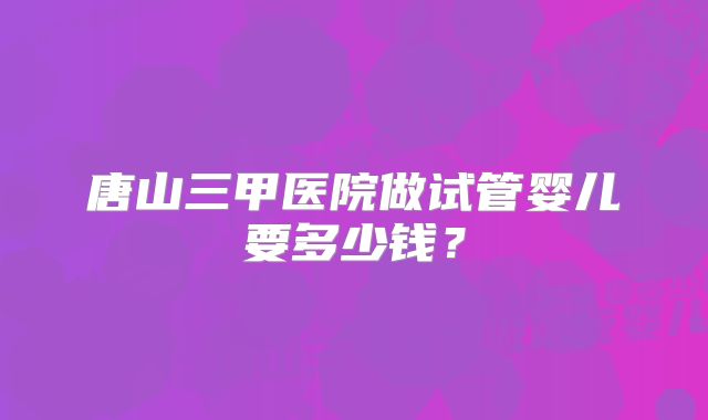 唐山三甲医院做试管婴儿要多少钱？