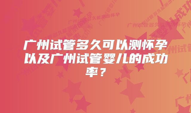 广州试管多久可以测怀孕以及广州试管婴儿的成功率？