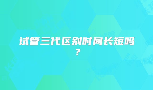 试管三代区别时间长短吗？