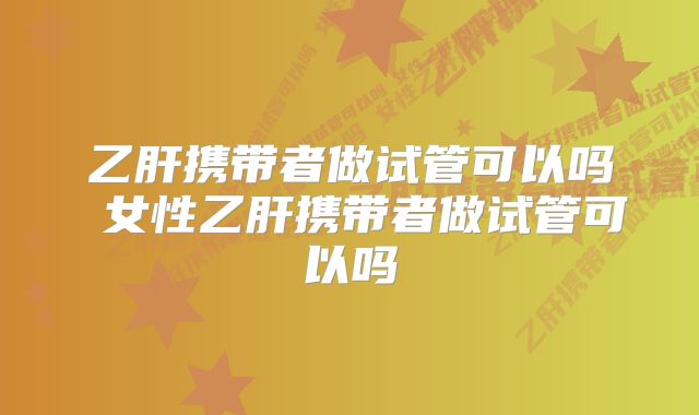 乙肝携带者做试管可以吗 女性乙肝携带者做试管可以吗