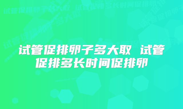 试管促排卵子多大取 试管促排多长时间促排卵