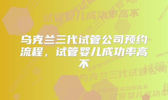 乌克兰三代试管公司预约流程，试管婴儿成功率高不