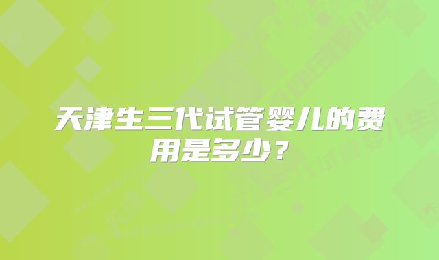 天津生三代试管婴儿的费用是多少？