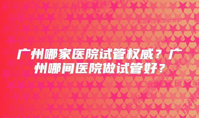 广州哪家医院试管权威？广州哪间医院做试管好？