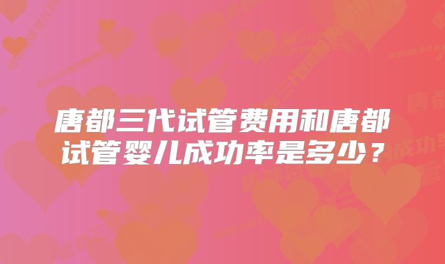 唐都三代试管费用和唐都试管婴儿成功率是多少？