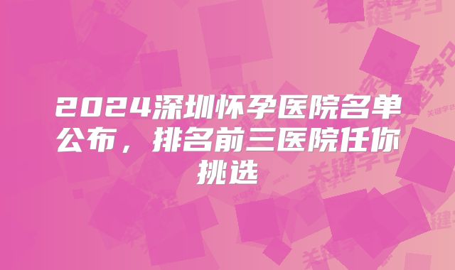 2024深圳怀孕医院名单公布，排名前三医院任你挑选