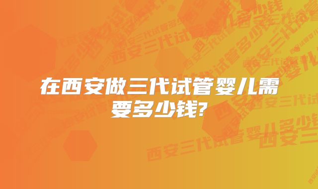 在西安做三代试管婴儿需要多少钱?