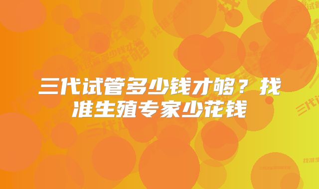 三代试管多少钱才够？找准生殖专家少花钱