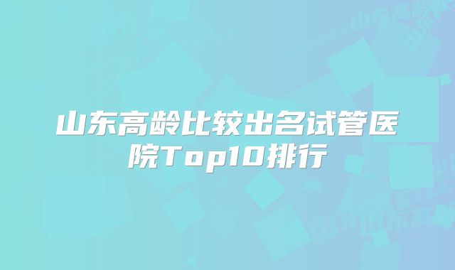 山东高龄比较出名试管医院Top10排行