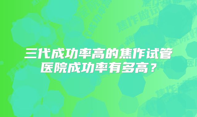 三代成功率高的焦作试管医院成功率有多高？