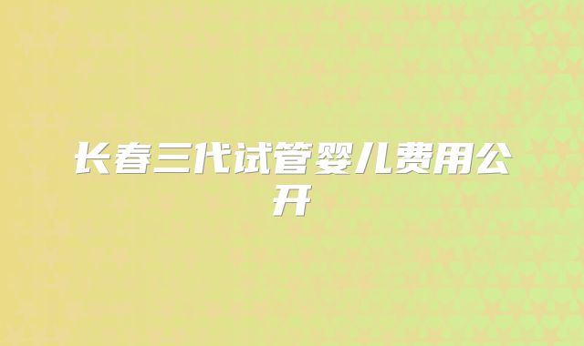 长春三代试管婴儿费用公开