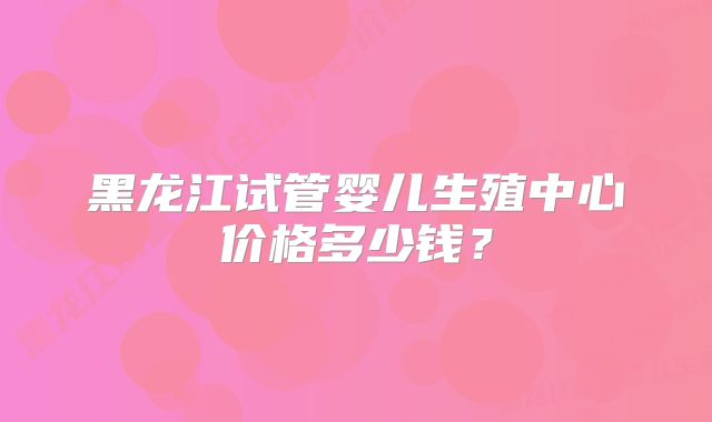 黑龙江试管婴儿生殖中心价格多少钱？