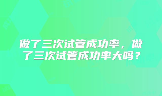 做了三次试管成功率，做了三次试管成功率大吗？