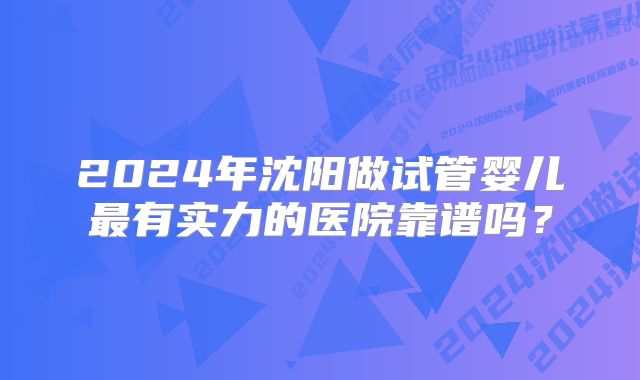 2024年沈阳做试管婴儿最有实力的医院靠谱吗？