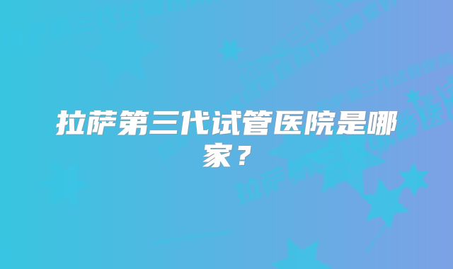 拉萨第三代试管医院是哪家？