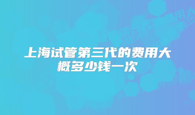 上海试管第三代的费用大概多少钱一次