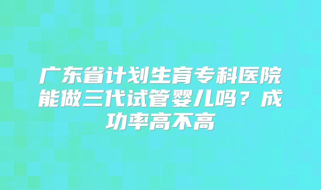 广东省计划生育专科医院能做三代试管婴儿吗？成功率高不高