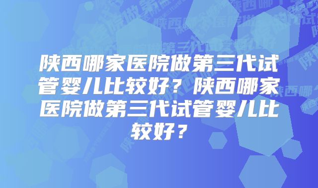 陕西哪家医院做第三代试管婴儿比较好？陕西哪家医院做第三代试管婴儿比较好？