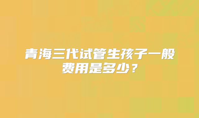 青海三代试管生孩子一般费用是多少？