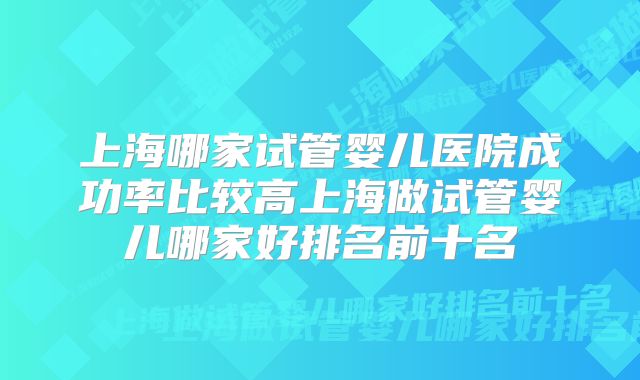 上海哪家试管婴儿医院成功率比较高上海做试管婴儿哪家好排名前十名