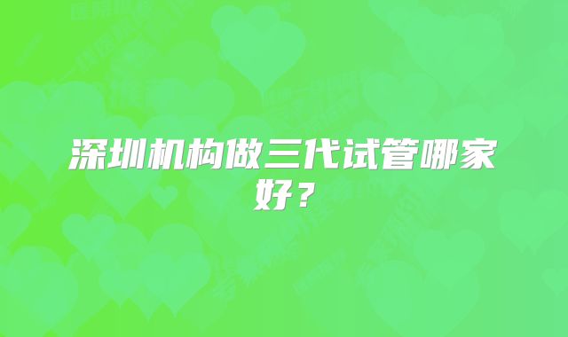 深圳机构做三代试管哪家好？