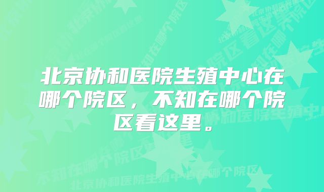 北京协和医院生殖中心在哪个院区，不知在哪个院区看这里。