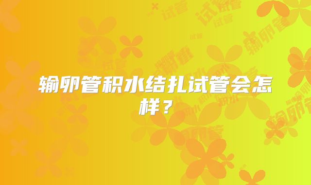 输卵管积水结扎试管会怎样？