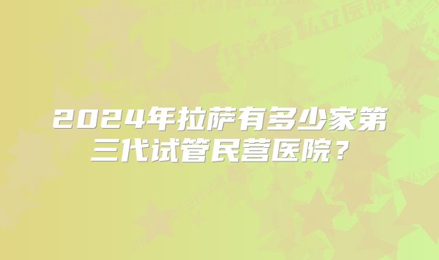 2024年拉萨有多少家第三代试管民营医院？