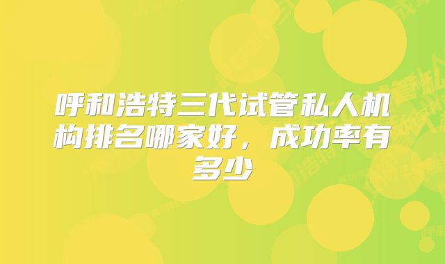 呼和浩特三代试管私人机构排名哪家好，成功率有多少