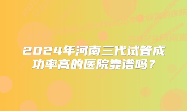 2024年河南三代试管成功率高的医院靠谱吗？