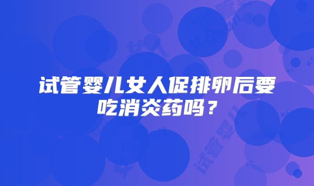 试管婴儿女人促排卵后要吃消炎药吗？