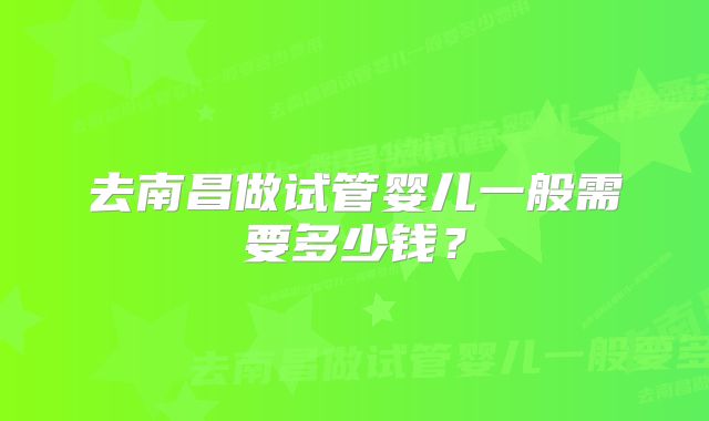 去南昌做试管婴儿一般需要多少钱？