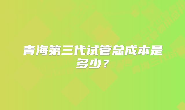 青海第三代试管总成本是多少？