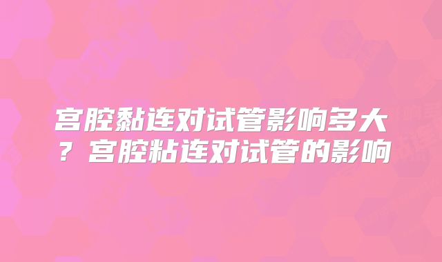 宫腔黏连对试管影响多大？宫腔粘连对试管的影响