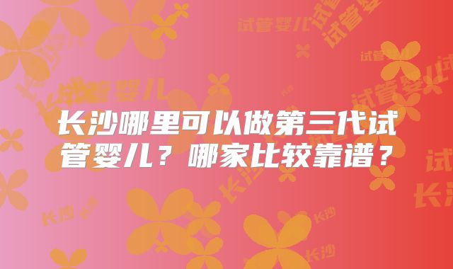 长沙哪里可以做第三代试管婴儿？哪家比较靠谱？