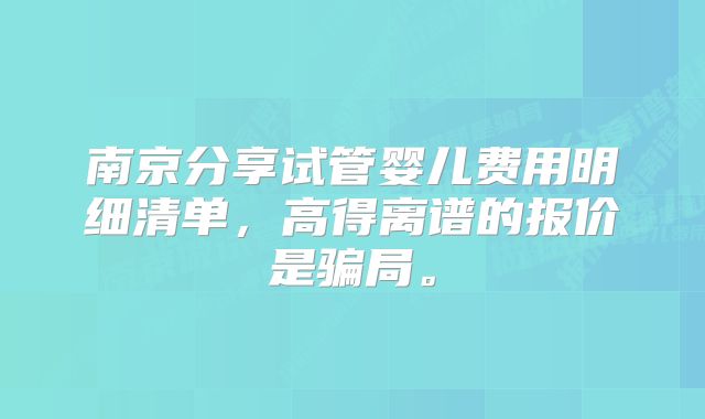 南京分享试管婴儿费用明细清单，高得离谱的报价是骗局。