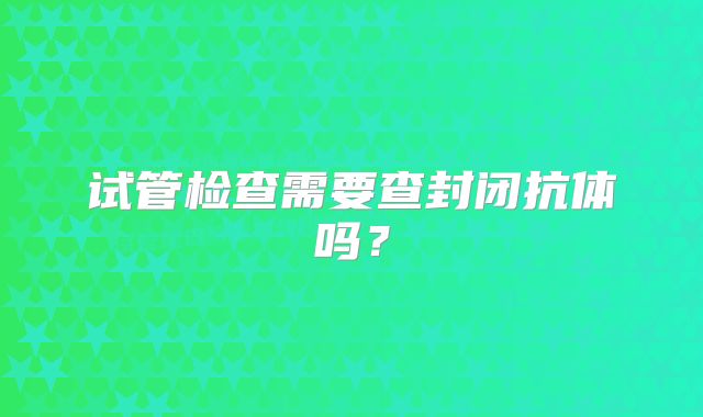 试管检查需要查封闭抗体吗？