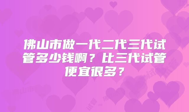 佛山市做一代二代三代试管多少钱啊？比三代试管便宜很多？