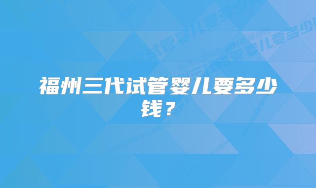 福州三代试管婴儿要多少钱？