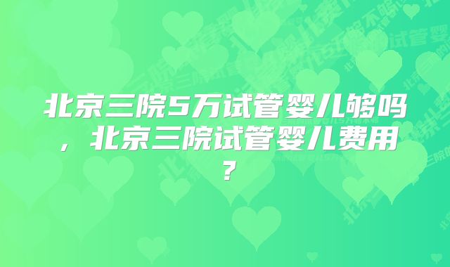 北京三院5万试管婴儿够吗，北京三院试管婴儿费用？