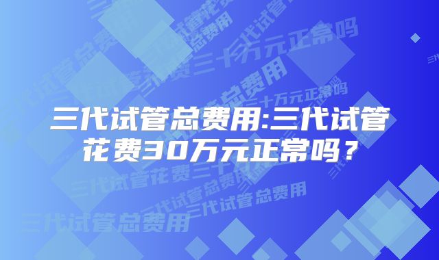 三代试管总费用:三代试管花费30万元正常吗？